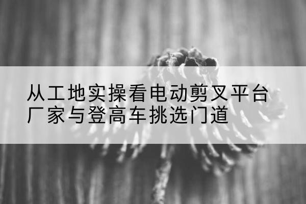长洲电动剪叉升降平台厂家-从工地实操看电动剪叉平台厂家与登高车挑选门道