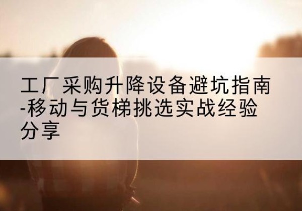 长洲移动式升降机怎么选-工厂采购升降设备避坑指南-移动与货梯挑选实战经验分享