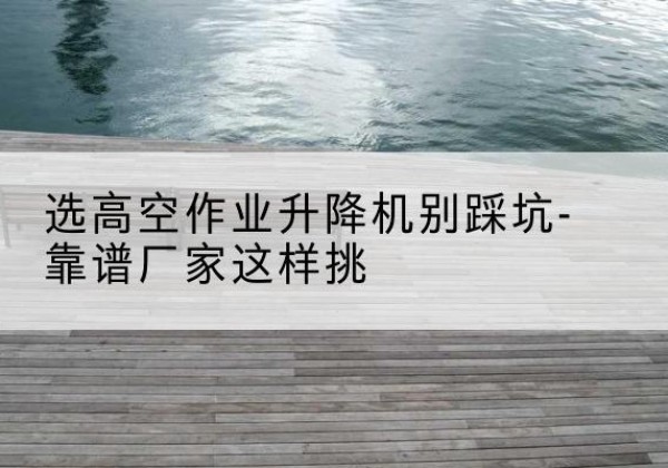 长洲剪叉式升降机厂家-选高空作业升降机别踩坑-靠谱厂家这样挑