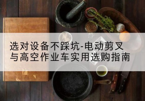 长洲电动剪叉升降平台怎么选-选对设备不踩坑-电动剪叉与高空作业车实用选购指南