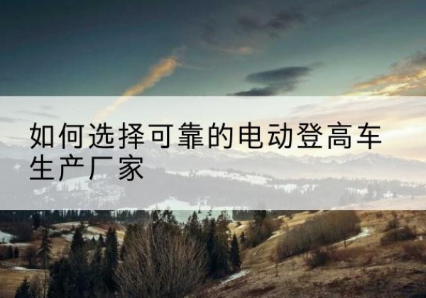 长洲电动登高车厂家-如何选择可靠的电动登高车生产厂家