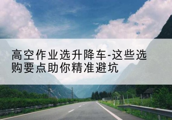 长洲升降车厂家-高空作业选升降车-这些选购要点助你*避坑