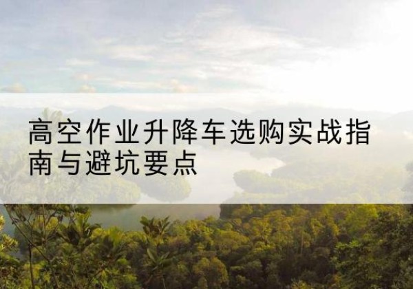 长洲升降车怎么选-高空作业升降车选购实战指南与避坑要点
