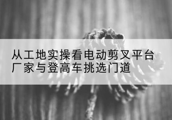 长洲电动剪叉升降平台厂家-从工地实操看电动剪叉平台厂家与登高车挑选门道