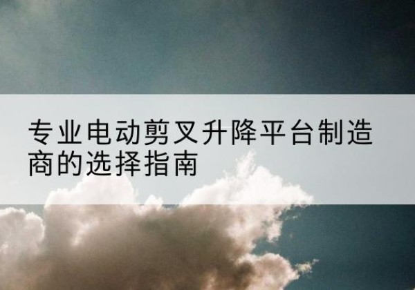长洲电动剪叉升降平台厂家-专业电动剪叉升降平台制造商的选择指南