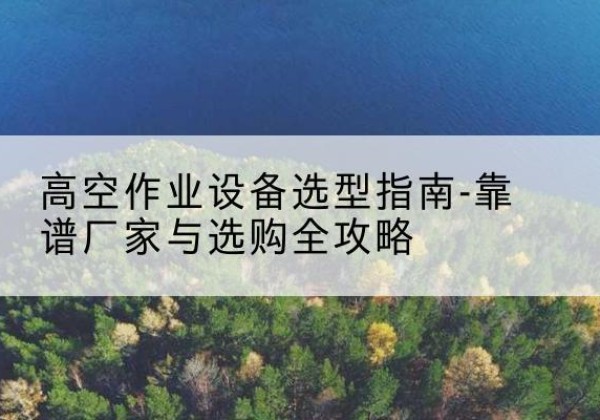 长洲升降车厂家-高空作业设备选型指南-靠谱厂家与选购全攻略