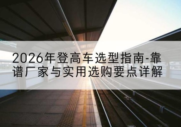 长洲登高车厂家推荐-2026年登高车选型指南-靠谱厂家与实用选购要点详解